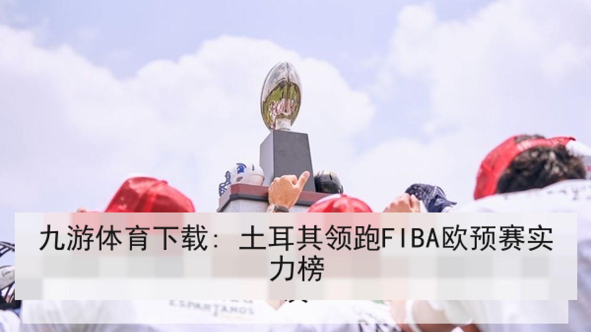 九游体育下载: 土耳其领跑FIBA欧预赛实力榜