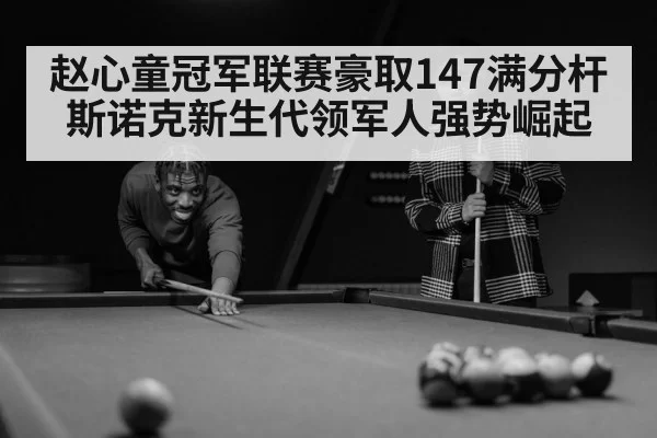 赵心童冠军联赛豪取147满分杆 斯诺克新生代领军人强势崛起