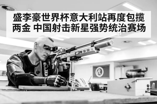 盛李豪世界杯意大利站再度包揽两金 中国射击新星强势统治赛场